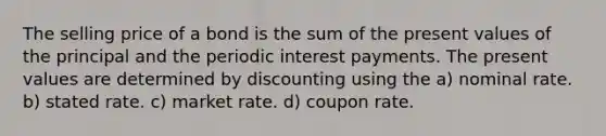 The selling price of a bond is the sum of the present values of the principal and the periodic interest payments. The present values are determined by discounting using the a) nominal rate. b) stated rate. c) market rate. d) coupon rate.