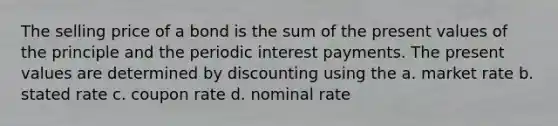 The selling price of a bond is the sum of the present values of the principle and the periodic interest payments. The present values are determined by discounting using the a. market rate b. stated rate c. coupon rate d. nominal rate