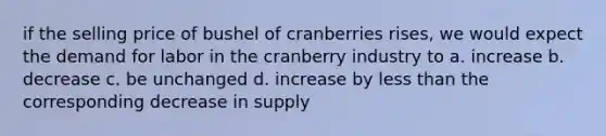 if the selling price of bushel of cranberries rises, we would expect the demand for labor in the cranberry industry to a. increase b. decrease c. be unchanged d. increase by less than the corresponding decrease in supply