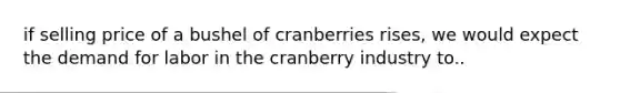 if selling price of a bushel of cranberries rises, we would expect the demand for labor in the cranberry industry to..