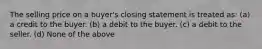 The selling price on a buyer's closing statement is treated as: (a) a credit to the buyer. (b) a debit to the buyer. (c) a debit to the seller. (d) None of the above