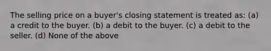 The selling price on a buyer's closing statement is treated as: (a) a credit to the buyer. (b) a debit to the buyer. (c) a debit to the seller. (d) None of the above