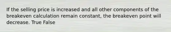 If the selling price is increased and all other components of the breakeven calculation remain constant, the breakeven point will decrease. True False