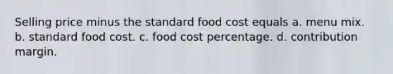 Selling price minus the standard food cost equals a. menu mix. b. standard food cost. c. food cost percentage. d. contribution margin.