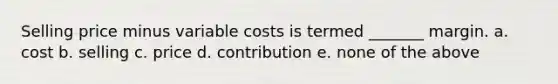 Selling price minus variable costs is termed _______ margin. a. cost b. selling c. price d. contribution e. none of the above