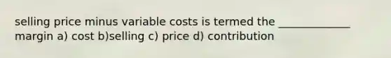 selling price minus variable costs is termed the _____________ margin a) cost b)selling c) price d) contribution