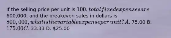 If the selling price per unit is​ 100, total fixed expenses are​600,000, and the breakeven sales in dollars is​ 800,000, what is the variable expense per​ unit? A. ​75.00 B. ​175.00 C. ​33.33 D. ​25.00