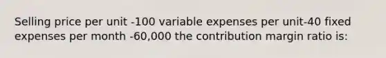 Selling price per unit -100 variable expenses per unit-40 fixed expenses per month -60,000 the contribution margin ratio is: