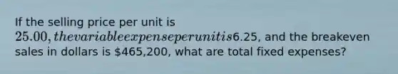 If the selling price per unit is​ 25.00, the variable expense per unit is​6.25, and the breakeven sales in dollars is​ 465,200, what are total fixed​ expenses?