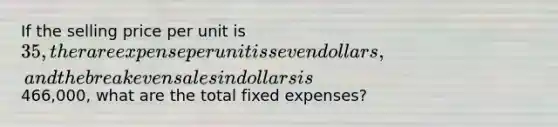 If the selling price per unit is 35, the rare expense per unit is seven dollars, and the break even sales in dollars is466,000, what are the total fixed expenses?