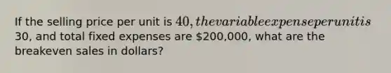 If the selling price per unit is 40, the variable expense per unit is30, and total fixed expenses are 200,000, what are the breakeven sales in dollars?