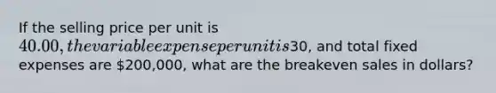 If the selling price per unit is​ 40.00, the variable expense per unit is​30, and total fixed expenses are​ 200,000, what are the breakeven sales in​ dollars?