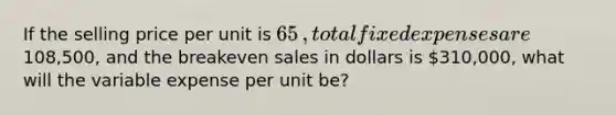 If the selling price per unit is 65​, total fixed expenses are108,500​, and the breakeven sales in dollars is 310,000​, what will the variable expense per unit​ be?