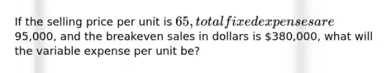 If the selling price per unit is​ 65, total fixed expenses are​95,000, and the breakeven sales in dollars is​ 380,000, what will the variable expense per unit​ be?