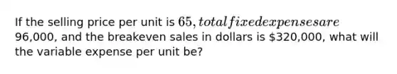 If the selling price per unit is​ 65, total fixed expenses are​96,000, and the breakeven sales in dollars is​ 320,000, what will the variable expense per unit​ be?