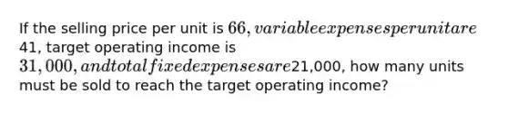 If the selling price per unit is 66, variable expenses per unit are41, target operating income is 31,000, and total fixed expenses are21,000, how many units must be sold to reach the target operating income?