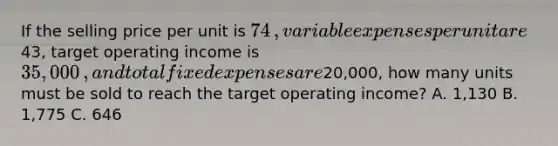 If the selling price per unit is 74​, variable expenses per unit are43​, target operating income is 35,000​, and total fixed expenses are20,000​, how many units must be sold to reach the target operating​ income? A. 1,130 B. 1,775 C. 646