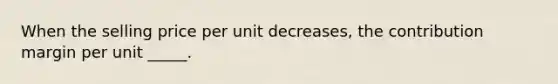 When the selling price per unit decreases, the contribution margin per unit _____.