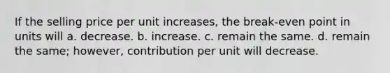 If the selling price per unit increases, the break-even point in units will a. decrease. b. increase. c. remain the same. d. remain the same; however, contribution per unit will decrease.