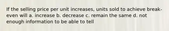 If the selling price per unit increases, units sold to achieve break-even will a. increase b. decrease c. remain the same d. not enough information to be able to tell