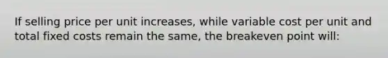 If selling price per unit increases, while variable cost per unit and total fixed costs remain the same, the breakeven point will: