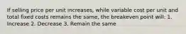 If selling price per unit increases, while variable cost per unit and total fixed costs remains the same, the breakeven point will: 1. Increase 2. Decrease 3. Remain the same