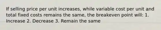 If selling price per unit increases, while variable cost per unit and total fixed costs remains the same, the breakeven point will: 1. Increase 2. Decrease 3. Remain the same