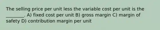 The selling price per unit less the variable cost per unit is the ________. A) fixed cost per unit B) gross margin C) margin of safety D) contribution margin per unit