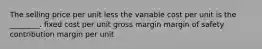 The selling price per unit less the variable cost per unit is the ________. fixed cost per unit gross margin margin of safety contribution margin per unit