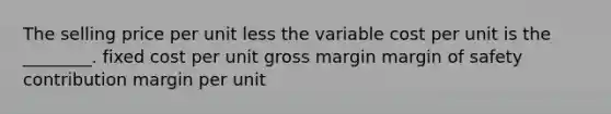 The selling price per unit less the variable cost per unit is the ________. fixed cost per unit gross margin margin of safety contribution margin per unit