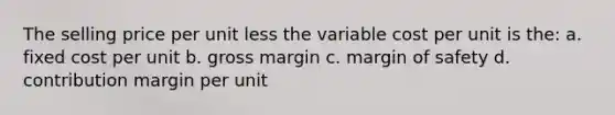 The selling price per unit less the variable cost per unit is the: a. fixed cost per unit b. gross margin c. margin of safety d. contribution margin per unit