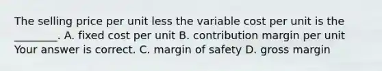 The selling price per unit less the variable cost per unit is the​ ________. A. fixed cost per unit B. contribution margin per unit Your answer is correct. C. margin of safety D. gross margin