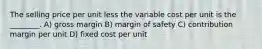 The selling price per unit less the variable cost per unit is the ________. A) gross margin B) margin of safety C) contribution margin per unit D) fixed cost per unit