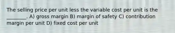 The selling price per unit less the variable cost per unit is the ________. A) gross margin B) <a href='https://www.questionai.com/knowledge/kzdyOdD4hN-margin-of-safety' class='anchor-knowledge'>margin of safety</a> C) contribution margin per unit D) fixed cost per unit