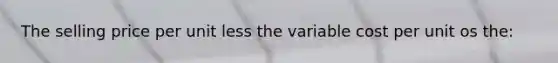 The selling price per unit less the variable cost per unit os the: