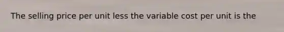 The selling price per unit less the variable cost per unit is the