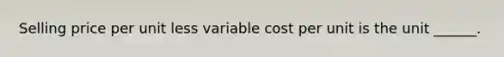 Selling price per unit less variable cost per unit is the unit ______.
