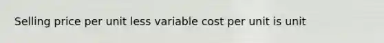 Selling price per unit less variable cost per unit is unit