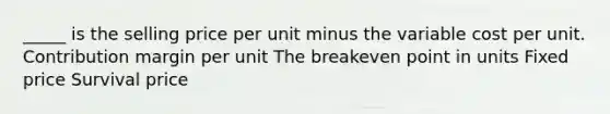 _____ is the selling price per unit minus the variable cost per unit. Contribution margin per unit The breakeven point in units Fixed price Survival price