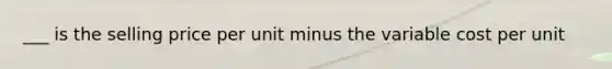 ___ is the selling price per unit minus the variable cost per unit