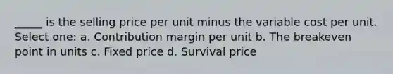 _____ is the selling price per unit minus the variable cost per unit. Select one: a. Contribution margin per unit b. The breakeven point in units c. Fixed price d. Survival price