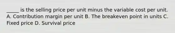 _____ is the selling price per unit minus the variable cost per unit. A. Contribution margin per unit B. The breakeven point in units C. Fixed price D. Survival price