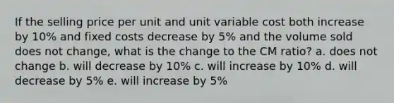 If the selling price per unit and unit variable cost both increase by 10% and fixed costs decrease by 5% and the volume sold does not change, what is the change to the CM ratio? a. does not change b. will decrease by 10% c. will increase by 10% d. will decrease by 5% e. will increase by 5%