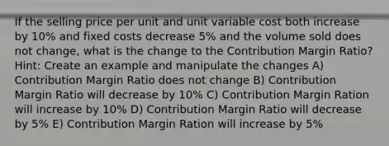 If the selling price per unit and unit variable cost both increase by 10% and fixed costs decrease 5% and the volume sold does not change, what is the change to the Contribution Margin Ratio? Hint: Create an example and manipulate the changes A) Contribution Margin Ratio does not change B) Contribution Margin Ratio will decrease by 10% C) Contribution Margin Ration will increase by 10% D) Contribution Margin Ratio will decrease by 5% E) Contribution Margin Ration will increase by 5%