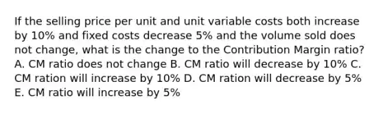 If the selling price per unit and unit variable costs both increase by 10% and fixed costs decrease 5% and the volume sold does not change, what is the change to the Contribution Margin ratio? A. CM ratio does not change B. CM ratio will decrease by 10% C. CM ration will increase by 10% D. CM ration will decrease by 5% E. CM ratio will increase by 5%