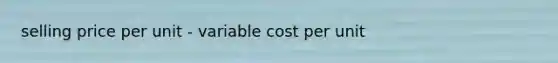 selling price per unit - variable cost per unit