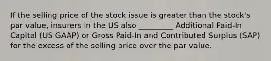 If the selling price of the stock issue is greater than the stock's par value, insurers in the US also _________ Additional Paid-In Capital (US GAAP) or Gross Paid-In and Contributed Surplus (SAP) for the excess of the selling price over the par value.