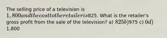 The selling price of a television is 1,800 and the cost to the retailer is825. What is the​ retailer's gross profit from the sale of the​ television? a) 825 b)975 c) 0 d)1,800