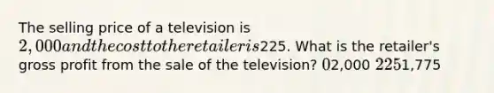 The selling price of a television is 2,000 and the cost to the retailer is225. What is the retailer's gross profit from the sale of the television? 02,000 2251,775