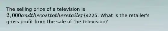 The selling price of a television is​ 2,000 and the cost to the retailer is​225. What is the​ retailer's <a href='https://www.questionai.com/knowledge/klIB6Lsdwh-gross-profit' class='anchor-knowledge'>gross profit</a> from the sale of the​ television?